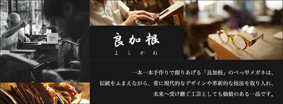 良加根（よしかね）　一本一本手作りで創りあげる「良加根」のべっ甲メガネは、伝統をふまえながら、常に現代的なデザインや革新的な技法を取り入れ、未来へと受け継ぐ工芸としても価値のある一品です。